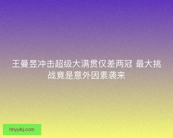 王曼昱冲击超级大满贯仅差两冠 最大挑战竟是意外因素袭来