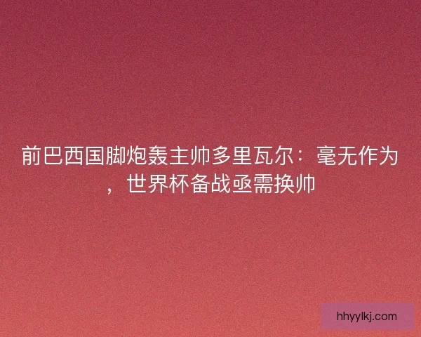 前巴西国脚炮轰主帅多里瓦尔：毫无作为，世界杯备战亟需换帅