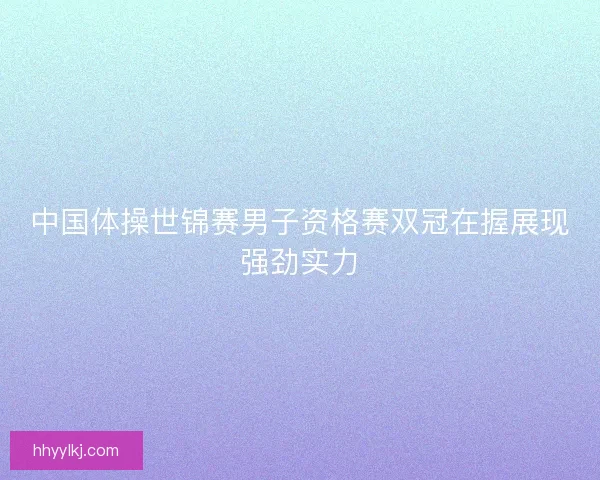 中国体操世锦赛男子资格赛双冠在握展现强劲实力