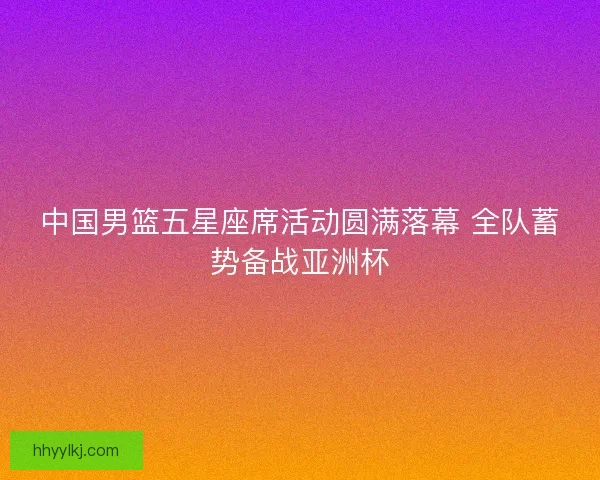 中国男篮五星座席活动圆满落幕 全队蓄势备战亚洲杯