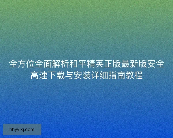 全方位全面解析和平精英正版最新版安全高速下载与安装详细指南教程