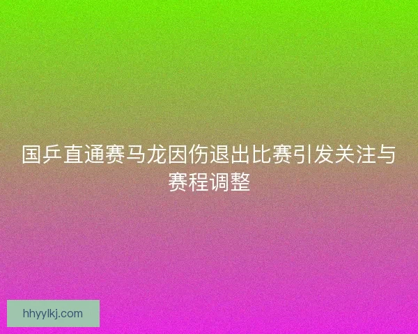 国乒直通赛马龙因伤退出比赛引发关注与赛程调整