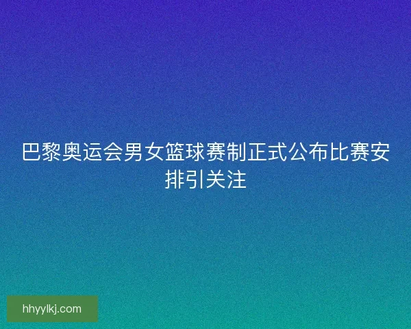 巴黎奥运会男女篮球赛制正式公布比赛安排引关注