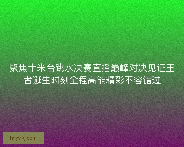 聚焦十米台跳水决赛直播巅峰对决见证王者诞生时刻全程高能精彩不容错过